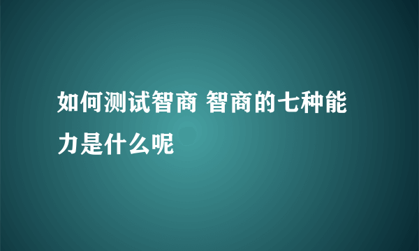 如何测试智商 智商的七种能力是什么呢