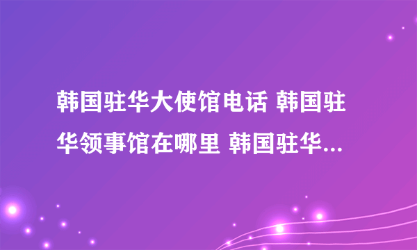 韩国驻华大使馆电话 韩国驻华领事馆在哪里 韩国驻华领事馆有几个
