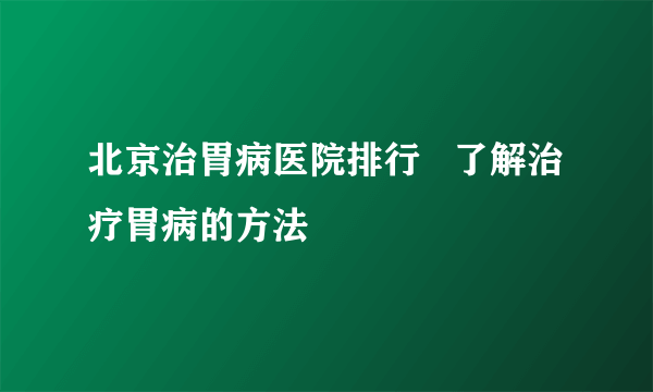 北京治胃病医院排行   了解治疗胃病的方法