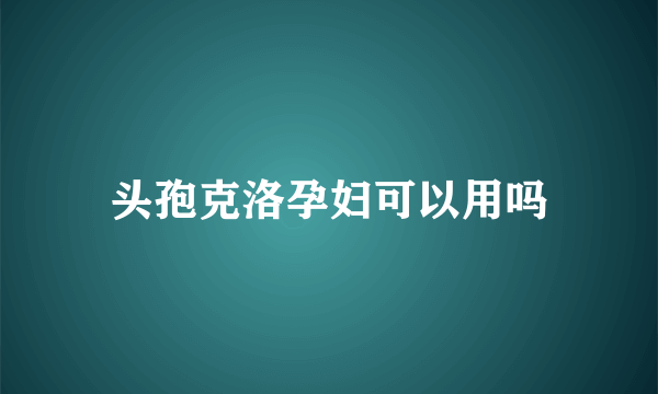 头孢克洛孕妇可以用吗
