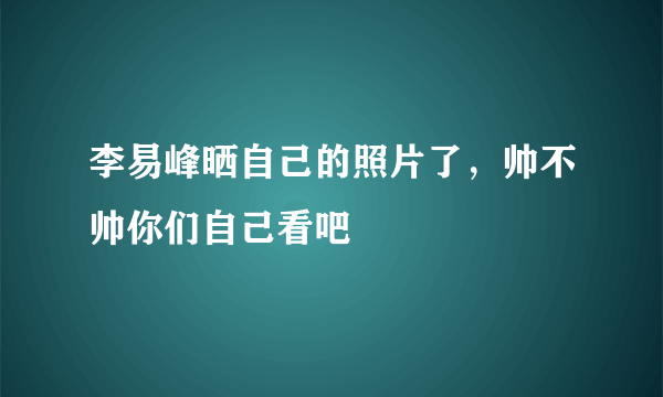 李易峰晒自己的照片了，帅不帅你们自己看吧
