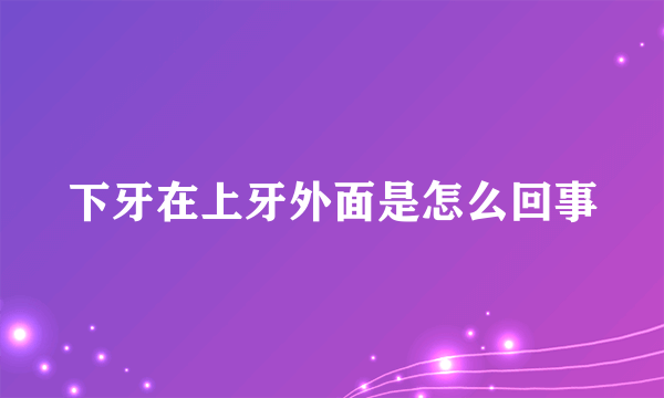 下牙在上牙外面是怎么回事