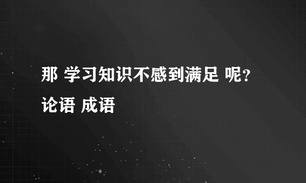 那 学习知识不感到满足 呢？ 论语 成语