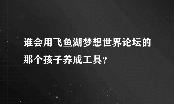 谁会用飞鱼湖梦想世界论坛的那个孩子养成工具？