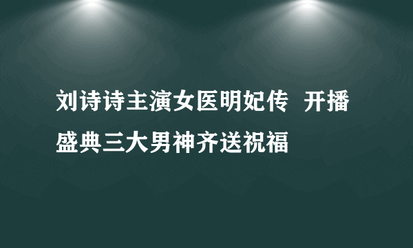 刘诗诗主演女医明妃传  开播盛典三大男神齐送祝福