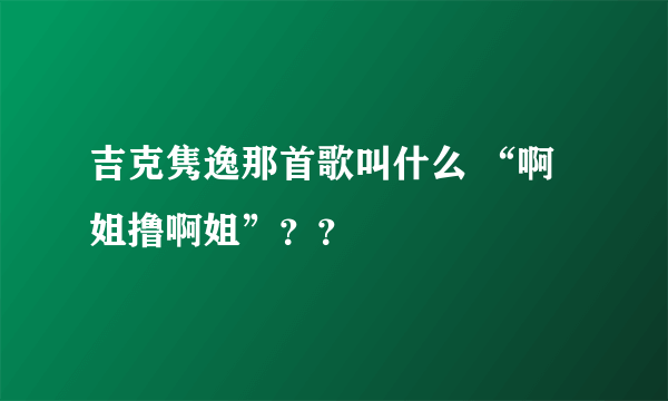 吉克隽逸那首歌叫什么 “啊姐撸啊姐”？？