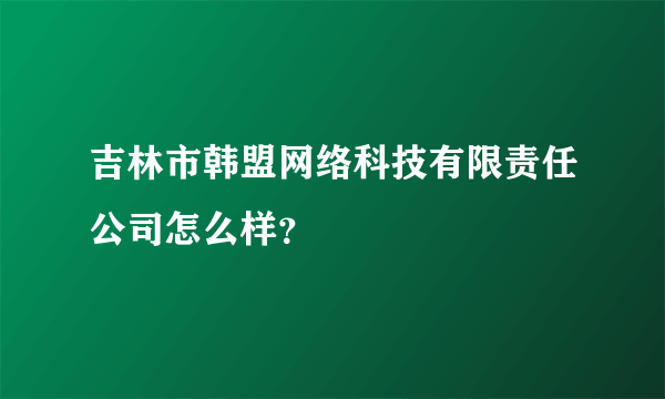 吉林市韩盟网络科技有限责任公司怎么样？
