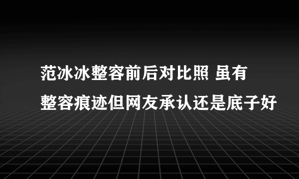 范冰冰整容前后对比照 虽有整容痕迹但网友承认还是底子好