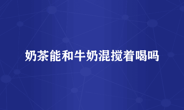 奶茶能和牛奶混搅着喝吗