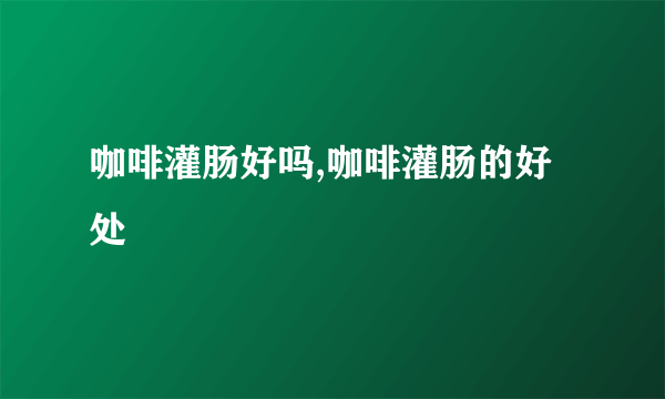 咖啡灌肠好吗,咖啡灌肠的好处