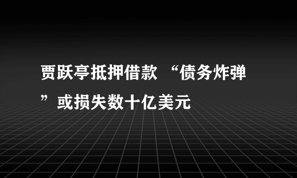 贾跃亭抵押借款 “债务炸弹”或损失数十亿美元