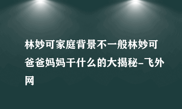 林妙可家庭背景不一般林妙可爸爸妈妈干什么的大揭秘-飞外网
