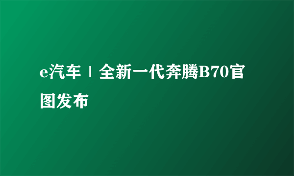 e汽车｜全新一代奔腾B70官图发布