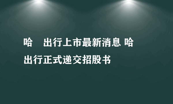 哈啰出行上市最新消息 哈啰出行正式递交招股书