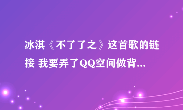 冰淇《不了了之》这首歌的链接 我要弄了QQ空间做背景音乐 网上找的好多要不是就是过去的要不就是放不出来