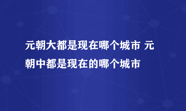 元朝大都是现在哪个城市 元朝中都是现在的哪个城市