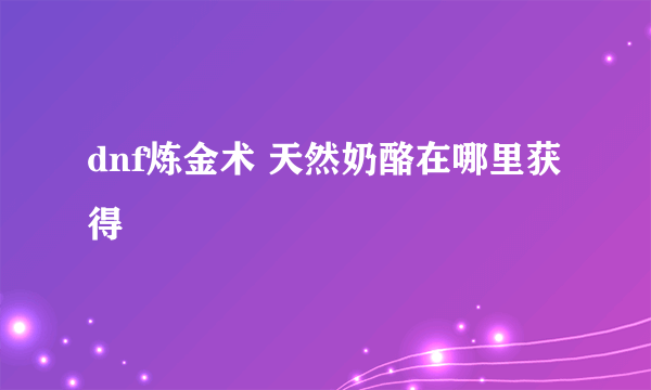 dnf炼金术 天然奶酪在哪里获得