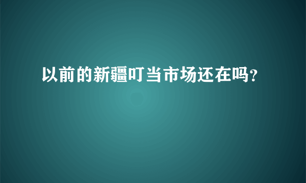 以前的新疆叮当市场还在吗？