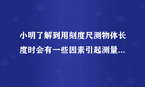 小明了解到用刻度尺测物体长度时会有一些因素引起测量误差，其中刻度尺的温度变化也是引起误差的原因之一