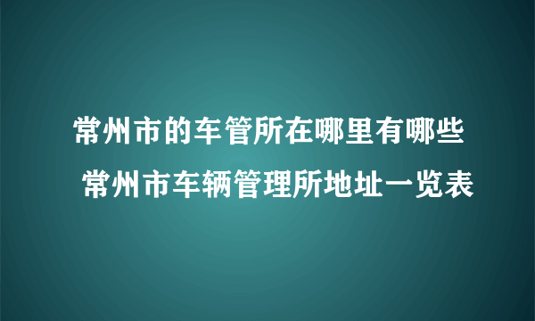 常州市的车管所在哪里有哪些 常州市车辆管理所地址一览表
