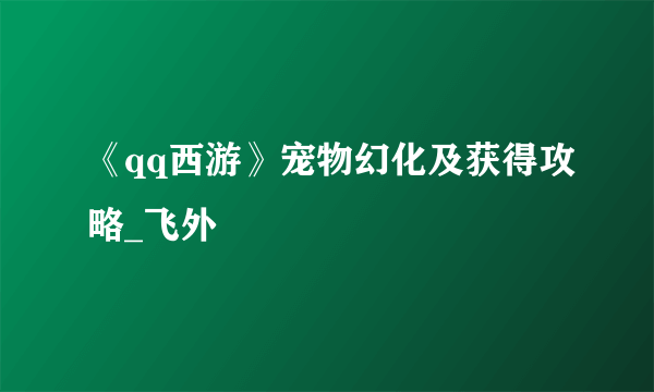 《qq西游》宠物幻化及获得攻略_飞外