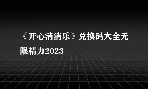 《开心消消乐》兑换码大全无限精力2023