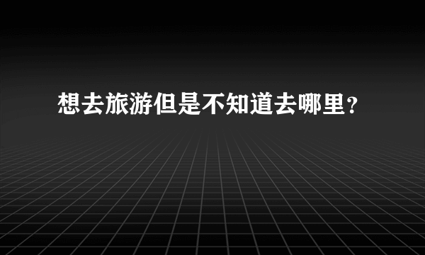 想去旅游但是不知道去哪里？