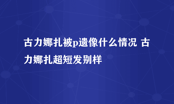 古力娜扎被p遗像什么情况 古力娜扎超短发别样