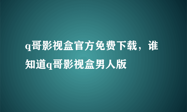 q哥影视盒官方免费下载，谁知道q哥影视盒男人版