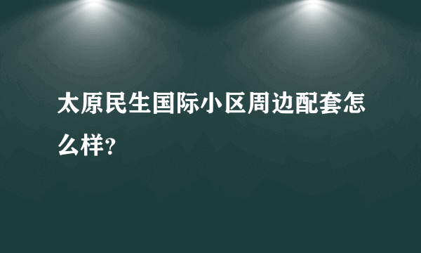 太原民生国际小区周边配套怎么样？