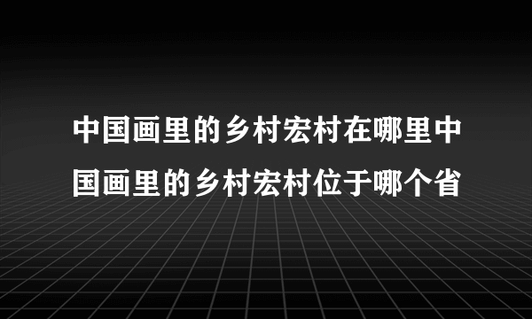 中国画里的乡村宏村在哪里中国画里的乡村宏村位于哪个省