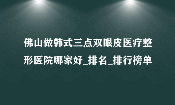佛山做韩式三点双眼皮医疗整形医院哪家好_排名_排行榜单