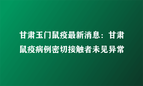 甘肃玉门鼠疫最新消息：甘肃鼠疫病例密切接触者未见异常