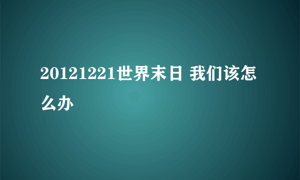 20121221世界末日 我们该怎么办