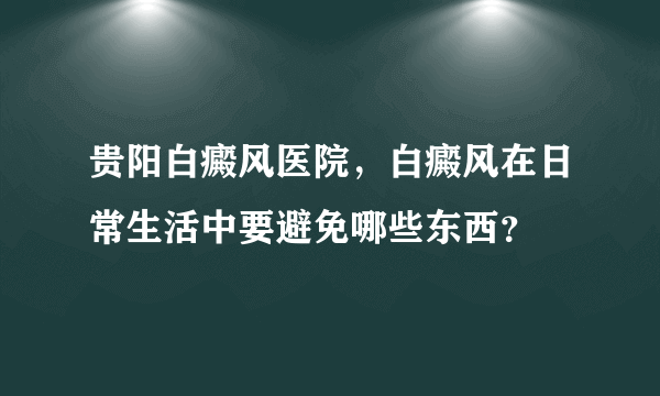 贵阳白癜风医院，白癜风在日常生活中要避免哪些东西？