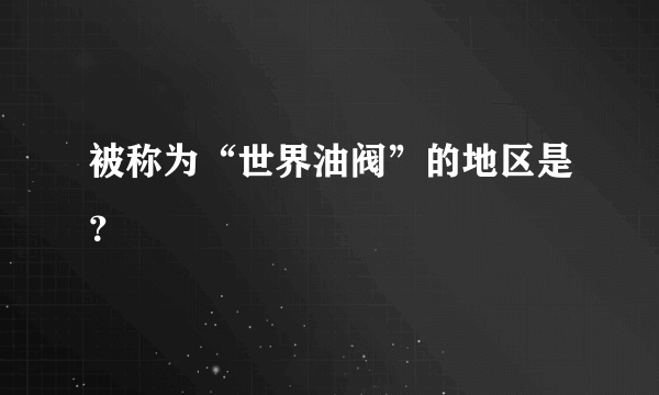 被称为“世界油阀”的地区是？