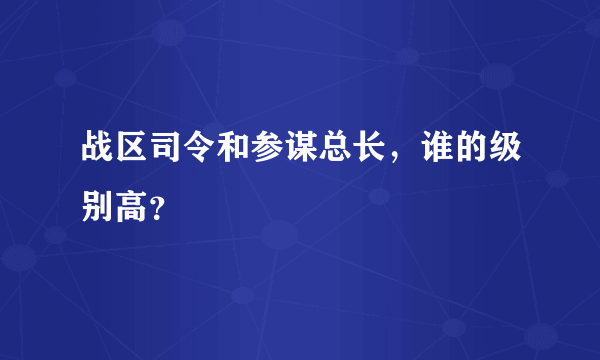 战区司令和参谋总长，谁的级别高？