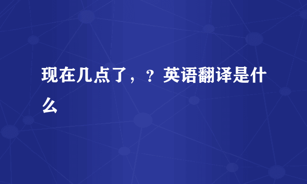 现在几点了，？英语翻译是什么