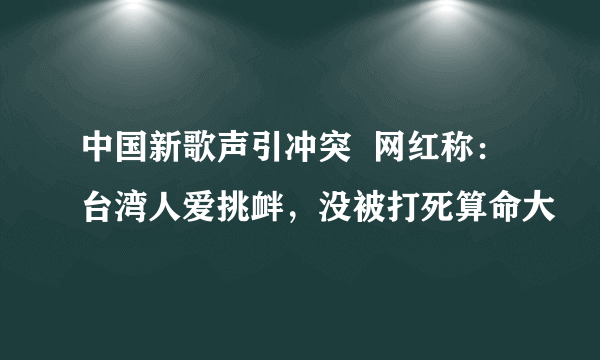 中国新歌声引冲突  网红称：台湾人爱挑衅，没被打死算命大