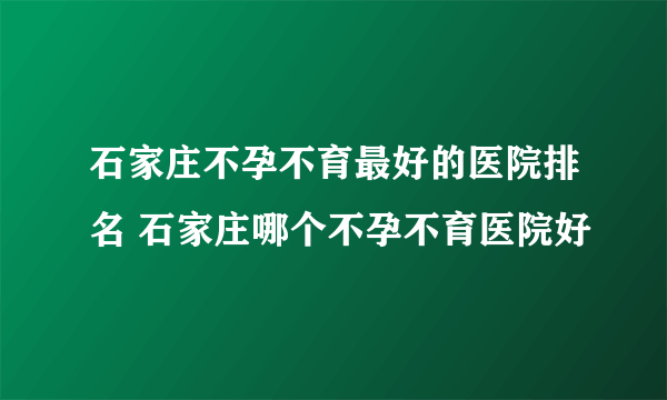 石家庄不孕不育最好的医院排名 石家庄哪个不孕不育医院好