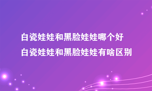 白瓷娃娃和黑脸娃娃哪个好 白瓷娃娃和黑脸娃娃有啥区别