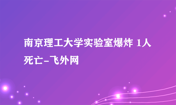 南京理工大学实验室爆炸 1人死亡-飞外网