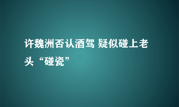 许魏洲否认酒驾 疑似碰上老头“碰瓷”