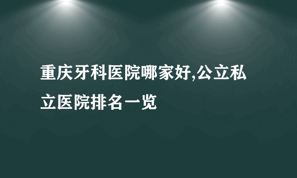 重庆牙科医院哪家好,公立私立医院排名一览