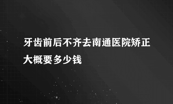 牙齿前后不齐去南通医院矫正大概要多少钱