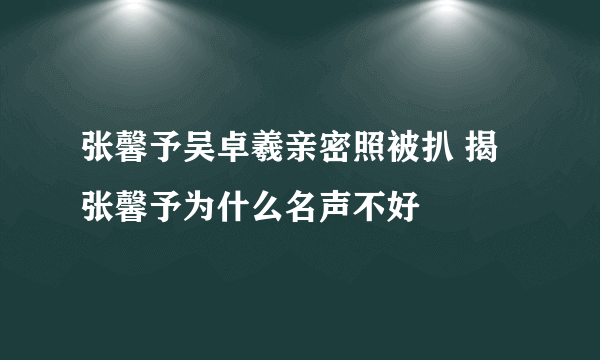 张馨予吴卓羲亲密照被扒 揭张馨予为什么名声不好