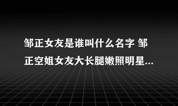 邹正女友是谁叫什么名字 邹正空姐女友大长腿嫩照明星范儿十足