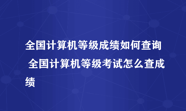 全国计算机等级成绩如何查询 全国计算机等级考试怎么查成绩