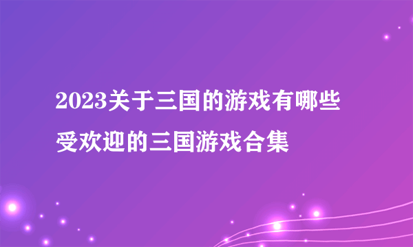2023关于三国的游戏有哪些 受欢迎的三国游戏合集