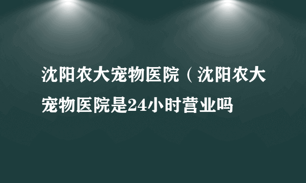 沈阳农大宠物医院（沈阳农大宠物医院是24小时营业吗